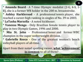 Questions by SomnathQuestions by SomnathSports Quiz (Prelims)Sports Quiz (Prelims) Inter IIT Cultural Meet - 2017Inter IIT Cultural Meet - 2017I I
* Amanda Beard - A 7-time Olympic medalist (2-G, 4-S, 1-
B), she is a former WR holder in the 200 m. breaststroke. 
*  Ashley  Harkleroad  -  A  professional tennis player,  she 
reached a career-high ranking in singles of No. 39 in 2003.
* LaTasha Marzolla - A noted kickboxer.
* Vanessa Menga - Only Brazilian female tennis player to 
play in two Olympic Games, 1996 and 2000.
*  Mia  St.  John  -  Professional boxer and  former WBC 
champion in the super welterweight division. 
*  Gabrielle  Reece  -  One  of  the  greatest  women’s  beach 
volleyball players of all-time.
Apart from their noted sporting career, what ‘achievement’ 
is common to all of them?
9
 