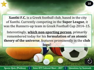 Questions by SomnathQuestions by SomnathSports Quiz (Prelims)Sports Quiz (Prelims) Inter IIT Cultural Meet - 2017Inter IIT Cultural Meet - 2017I I
  Xanthi F.C. is a Greek football club, based in the city 
of Xanthi. Currently competing in the Super League, it 
was the Runners-up team in Greek Football Cup 2014–15. 
Interestingly, which non-sporting person, primarily 
remembered today for his formulation of an atomic 
theory of the universe, features prominently in the club 
logo?
10
 