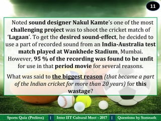 Questions by SomnathQuestions by SomnathSports Quiz (Prelims)Sports Quiz (Prelims) Inter IIT Cultural Meet - 2017Inter IIT Cultural Meet - 2017I I
   Noted sound designer Nakul Kamte’s one of the most 
challenging project was to shoot the cricket match of 
‘Lagaan’. To get the desired sound-effect, he decided to 
use a part of recorded sound from an India-Australia test 
match played at Wankhede Stadium, Mumbai. 
However, 95 % of the recording was found to be unfit 
for use in that period movie for several reasons. 
What was said to the biggest reason (that became a part
of the Indian cricket for more than 20 years) for this 
wastage?
11
 