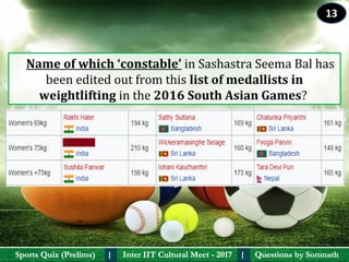 Questions by SomnathQuestions by SomnathSports Quiz (Prelims)Sports Quiz (Prelims) Inter IIT Cultural Meet - 2017Inter IIT Cultural Meet - 2017I I
    Name of which ‘constable’ in Sashastra Seema Bal has 
been edited out from this list of medallists in 
weightlifting in the 2016 South Asian Games? 
13
 