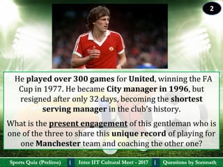Questions by SomnathQuestions by SomnathSports Quiz (Prelims)Sports Quiz (Prelims) Inter IIT Cultural Meet - 2017Inter IIT Cultural Meet - 2017I I
  He played over 300 games for United, winning the FA 
Cup in 1977. He became City manager in 1996, but 
resigned after only 32 days, becoming the shortest 
serving manager in the club's history. 
What is the present engagement of this gentleman who is 
one of the three to share this unique record of playing for 
one Manchester team and coaching the other one?  
2
 
