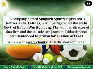 Questions by SomnathQuestions by SomnathSports Quiz (Prelims)Sports Quiz (Prelims) Inter IIT Cultural Meet - 2017Inter IIT Cultural Meet - 2017I I
   A company named Sunpark Sports, registered in 
Netherlands Antilles, was investigated by the State 
Govt. of Baden Wurttemberg. The founder-director of 
that firm and the tax advisor, Joachim Eckhardt were 
both sentenced to prison for evasion of taxes. 
Who was the only client of that ill-fated company?
15
 
