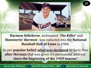 Questions by SomnathQuestions by SomnathSports Quiz (Prelims)Sports Quiz (Prelims) Inter IIT Cultural Meet - 2017Inter IIT Cultural Meet - 2017I I
  Harmon Killebrew, nicknamed ‘The Killer’ and 
‘Hammerin' Harmon’, was inducted into the National 
Baseball Hall of Fame in 1984. 
As per popular belief, what was designed by Jerry Dior 
after Herman that was given it’s permanent ‘address’ 
since the beginning of the 1969 season?
17
 