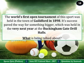 Questions by SomnathQuestions by SomnathSports Quiz (Prelims)Sports Quiz (Prelims) Inter IIT Cultural Meet - 2017Inter IIT Cultural Meet - 2017I I
 The world's first open tournament of this sport was 
held in the town of Guildford in 1898. It’s success 
paved the way for something bigger, which was held in 
the very next year at the Buckingham Gate Drill 
Halls. 
What is being talked about?
18
 