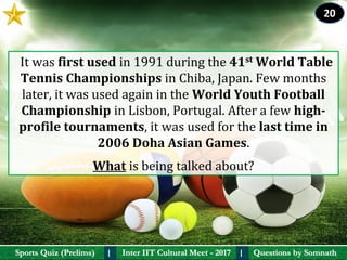 Questions by SomnathQuestions by SomnathSports Quiz (Prelims)Sports Quiz (Prelims) Inter IIT Cultural Meet - 2017Inter IIT Cultural Meet - 2017I I
  It was first used in 1991 during the 41st World Table 
Tennis Championships in Chiba, Japan. Few months 
later, it was used again in the World Youth Football 
Championship in Lisbon, Portugal. After a few high-
profile tournaments, it was used for the last time in 
2006 Doha Asian Games.
What is being talked about?
20
 