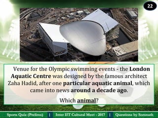 Questions by SomnathQuestions by SomnathSports Quiz (Prelims)Sports Quiz (Prelims) Inter IIT Cultural Meet - 2017Inter IIT Cultural Meet - 2017I I
    Venue for the Olympic swimming events - the London 
Aquatic Centre was designed by the famous architect 
Zaha Hadid, after one particular aquatic animal, which 
came into news around a decade ago.
Which animal? 
22
 