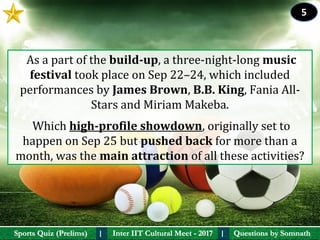 Questions by SomnathQuestions by SomnathSports Quiz (Prelims)Sports Quiz (Prelims) Inter IIT Cultural Meet - 2017Inter IIT Cultural Meet - 2017I I
 As a part of the build-up, a three-night-long music 
festival took place on Sep 22–24, which included 
performances by James Brown, B.B. King, Fania All-
Stars and Miriam Makeba. 
 Which high-profile showdown, originally set to 
happen on Sep 25 but pushed back for more than a 
month, was the main attraction of all these activities?
5
 