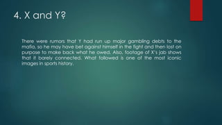 4. X and Y?
There were rumors that Y had run up major gambling debts to the
mafia, so he may have bet against himself in the fight and then lost on
purpose to make back what he owed. Also, footage of X’s jab shows
that it barely connected. What followed is one of the most iconic
images in sports history.
 