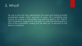 5. Who?
He was a one-club man, representing the same club during his entire
professional career, which spanned 15 years. He is probably most
famous for scoring a memorable long distance goal in the 1996–97
UEFA Champions League final. That goal is to date the fastest goal in a
final of the competition, finding the net after just 16 seconds on the
field as a substitute.
 