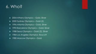 6. Who?
 2004 Athens Olympics – Gold, Silver
 2000 Sydney Olympics – Gold (2)
 1996 Atlanta Olympics – Gold, Silver
 1992 Barcelona Olympics – Gold, Silver
 1988 Seoul Olympics – Gold (2), Silver
 1984 Los Angeles Olympics- Boycott
 1980 Moscow Olympics – Gold
 