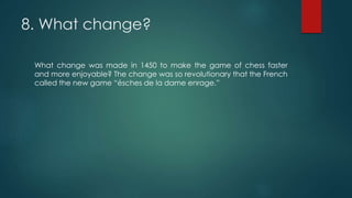 8. What change?
What change was made in 1450 to make the game of chess faster
and more enjoyable? The change was so revolutionary that the French
called the new game “ésches de la dame enrage.”
 