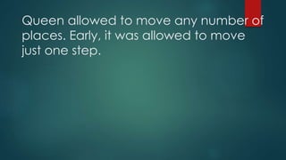 Queen allowed to move any number of
places. Early, it was allowed to move
just one step.
 
