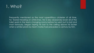 1. Who?
Frequently mentioned as the most superstitious cricketer of all time,
he feared treading on white lines. He’d also obsessively lower all of the
toilet seats in the team changing rooms before he went out to bat and
most famously, began taping his bat to the ceiling above his locker
when a similar prank by team-mates had preceded a century by him.
 