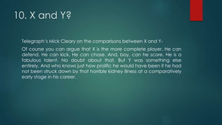 10. X and Y?
Telegraph’s Mick Cleary on the comparisons between X and Y-
Of course you can argue that X is the more complete player. He can
defend. He can kick. He can chase. And, boy, can he score. He is a
fabulous talent. No doubt about that. But Y was something else
entirely. And who knows just how prolific he would have been if he had
not been struck down by that horrible kidney illness at a comparatively
early stage in his career.
 