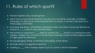 11. Rules of which sport?
 Women Fighters Only. No Exceptions.
 Fights have a five minute time limit and are won via pinfall, surrender, or referee
stoppage. If a fight ends at the time limit with no winner, a winner is declared by a
three-judge committee.
 Punching, leg drops, clotheslines, submission holds, and other moves are allowed as
long as a ____ is used to execute the attack.
 Preventing an opponents' ____ strike by holding her ____ results in a warning from the
referee. Judges may choose to include these warnings as part of their judging criteria
if a fight goes the distance.
 No eye-gouging, biting, scratching, hair pulling, or low blows.
 No rude, lewd, or suggestive behavior.
 Loading a ____ with a foreign object such as a brick is strictly forbidden.
 