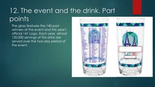 12. The event and the drink. Part
points
The glass features the 140 past
winners of the event and this year's
official 141 Logo. Each year, almost
120,000 servings of this drink are
served over the two-day period of
the event.
 