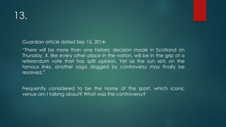 13.
Guardian article dated Sep 15, 2014-
“There will be more than one historic decision made in Scotland on
Thursday. X, like every other place in the nation, will be in the grip of a
referendum vote that has split opinion. Yet as the sun sets on the
famous links, another saga dogged by controversy may finally be
resolved.”
Frequently considered to be the home of the sport, which iconic
venue am I talking about? What was the controversy?
 