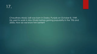 17.
Chaudhary Abdul Jalil was born in Daska, Punjab on October 8, 1949.
He used to work in Abu Dhabi before gaining popularity in the ’90s and
2000s. How do we know him better?
 