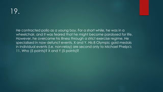 19.
He contracted polio as a young boy. For a short while, he was in a
wheelchair, and it was feared that he might become paralysed for life.
However, he overcame his illness through a strict exercise regime. He
specialised in now defunct events, X and Y. His 8 Olympic gold medals
in individual events (i.e. non-relay) are second only to Michael Phelps's
11. Who (5 points)? X and Y (5 points)?
 