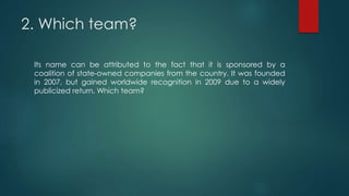 2. Which team?
Its name can be attributed to the fact that it is sponsored by a
coalition of state-owned companies from the country. It was founded
in 2007, but gained worldwide recognition in 2009 due to a widely
publicized return. Which team?
 