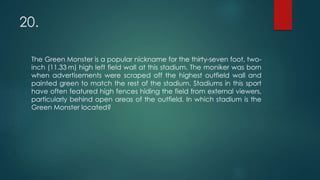 20.
The Green Monster is a popular nickname for the thirty-seven foot, two-
inch (11.33 m) high left field wall at this stadium. The moniker was born
when advertisements were scraped off the highest outfield wall and
painted green to match the rest of the stadium. Stadiums in this sport
have often featured high fences hiding the field from external viewers,
particularly behind open areas of the outfield. In which stadium is the
Green Monster located?
 