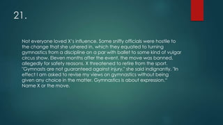 21.
Not everyone loved X’s influence. Some sniffy officials were hostile to
the change that she ushered in, which they equated to turning
gymnastics from a discipline on a par with ballet to some kind of vulgar
circus show. Eleven months after the event, the move was banned,
allegedly for safety reasons. X threatened to retire from the sport.
"Gymnasts are not guaranteed against injury," she said indignantly. "In
effect I am asked to revise my views on gymnastics without being
given any choice in the matter. Gymnastics is about expression.“
Name X or the move.
 