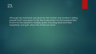 23.
Although her nickname was given by her mother, she reveled in telling
people that it was down to her fierce reputation on the baseball field.
Known for her exploits in multiple sports, including track and field,
basketball, and golf, who is this American lady?
 
