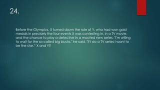 24.
Before the Olympics, X turned down the role of Y, who had won gold
medals in precisely the four events X was contesting in, in a TV movie,
and the chance to play a detective in a mooted new series. "I'm willing
to wait for the so-called big bucks," he said. "If I do a TV series I want to
be the star.“ X and Y?
 