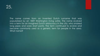 25.
The name comes from an invented Dutch surname that was
popularized by an 1809 Washington Irving satire. The name evolved
into a term for an imagined Dutch aristocracy in the city, who smoked
long pipes and wore short pants. The term continued to evolve and
became commonly used as a generic term for people in the area.
What name?
 