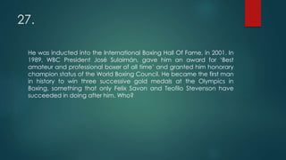 27.
He was inducted into the International Boxing Hall Of Fame, in 2001. In
1989, WBC President José Sulaimán, gave him an award for ‘Best
amateur and professional boxer of all time’ and granted him honorary
champion status of the World Boxing Council. He became the first man
in history to win three successive gold medals at the Olympics in
Boxing, something that only Felix Savon and Teofilo Stevenson have
succeeded in doing after him. Who?
 
