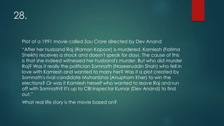 28.
Plot of a 1991 movie called Sau Crore directed by Dev Anand
“After her husband Raj (Raman Kapoor) is murdered, Kamlesh (Fatima
Sheikh) receives a shock and doesn't speak for days. The cause of this
is that she indeed witnessed her husband's murder. But who did murder
Raj? Was it really the politician Somnath (Naseeruddin Shah) who fell in
love with Kamlesh and wanted to marry her? Was it a plot created by
Somnath's rival candidate Mohanbhai (Anupham Kher) to win the
elections? Or was it Kamlesh herself who wanted to leave Raj and run
off with Somnath? It's up to CBI Inspector Kumar (Dev Anand) to find
out.”
What real life story is the movie based on?
 