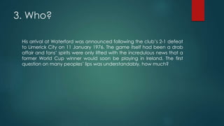 3. Who?
His arrival at Waterford was announced following the club’s 2-1 defeat
to Limerick City on 11 January 1976. The game itself had been a drab
affair and fans’ spirits were only lifted with the incredulous news that a
former World Cup winner would soon be playing in Ireland. The first
question on many peoples’ lips was understandably, how much?
 