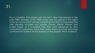 31.
This is a tradition that started with the NHL’s New York Islanders in the
early 1980s. Islanders of the 1980s would "play four games in five nights
in the first round and it was just something that kind of happened."The
1980 Islanders included two Swedish players (Stefan Persson and
Anders Kallur), so it is possible that they were influenced by their
compatriot’s superstition. Since then, many teams and their fans have
continued this tradition for the duration of the playoffs. What tradition?
 
