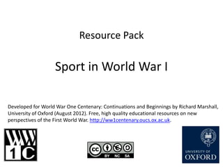 Resource Pack

                   Sport in World War I

Developed for World War One Centenary: Continuations and Beginnings by Richard Marshall,
University of Oxford (August 2012). Free, high quality educational resources on new
perspectives of the First World War. http://ww1centenary.oucs.ox.ac.uk.
 