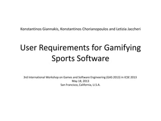 User Requirements for Gamifying
Sports Software
3rd International Workshop on Games and Software Engineering (GAS 2013) in ICSE 2013
May 18, 2013
San Francisco, California, U.S.A.
Konstantinos Giannakis, Konstantinos Chorianopoulos and Letizia Jaccheri
 