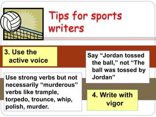 3. Use the
active voice
Say “Jordan tossed
the ball,” not “The
ball was tossed by
Jordan”
4. Write with
vigor
Use strong verbs but not
necessarily “murderous”
verbs like trample,
torpedo, trounce, whip,
polish, murder.
 