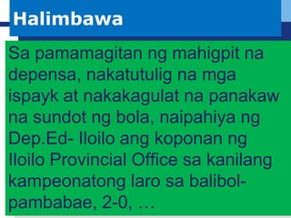 L o g o
 Company Logo
Halimbawa
Sa pamamagitan ng mahigpit na
depensa, nakatutulig na mga
ispayk at nakakagulat na panakaw
na sundot ng bola, naipahiya ng
Dep.Ed- Iloilo ang koponan ng
Iloilo Provincial Office sa kanilang
kampeonatong laro sa balibol-
pambabae, 2-0, …
 