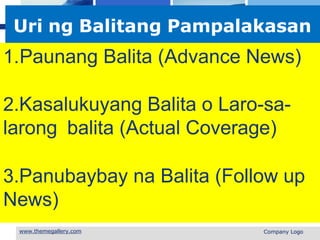 L o g o
Uri ng Balitang Pampalakasan
1.Paunang Balita (Advance News)
2.Kasalukuyang Balita o Laro-sa-
larong balita (Actual Coverage)
3.Panubaybay na Balita (Follow up
News)
 Company Logo
 