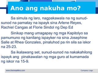 L o g o
Ano ang nakuha mo?
Sa simula ng laro, nagpakawala na ng sunud-
sunod na pamatay na ispayk sina Arlene Reyes,
Rachiel Cangas at Florie Sindol ng Dep Ed
Sinikap mang umagapay ng mga Kapitolyo sa
pamumuno ng kanilang ispayker na sina Josephine
Salle at Rhea Gonzales, pinaluhod pa rin sila sa iskor
na 25-23.
Sa ikalawang set, sunud-sunod na nakakahilong
ispayk ang pinakawalan ng mga guro at kumamada
ng iskor na 15-9.
 Company Logo
 