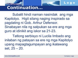 L o g o
 Company Logo
Continuation…
Subalit hindi naman nasindak ang mga
Kapitolyo. Higit silang naging inspirado sa
pagdating ni Gob. Arthur Defensor.
Sinabayan nila ng salpukan sa ere ang mga
guro at idinikit ang iskor sa 21-23.
Tatlong serbisyo ni Lucila Imbado ang
inilaban ng patayan sa ere ng mga Kapitolyo
upang mapagtagumpayan ang ikalawang
set, 25 – 20.
 