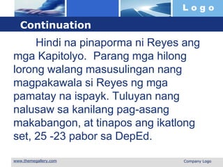 L o g o
 Company Logo
Continuation
Hindi na pinaporma ni Reyes ang
mga Kapitolyo. Parang mga hilong
lorong walang masusulingan nang
magpakawala si Reyes ng mga
pamatay na ispayk. Tuluyan nang
nalusaw sa kanilang pag-asang
makabangon, at tinapos ang ikatlong
set, 25 -23 pabor sa DepEd.
 