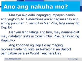 L o g o
Ano ang nakuha mo?
Masaya ako dahil napagtagumpayan namin
ang yugtong ito. Determinasyon at pagsasanay ang
aming puhunan .”, sambit ni Mar Villa, tagasanay ng
Dep Ed
Ganyan lang talaga ang laro, may nananalo at
may natatalo”, sabi ni Coach Chiz Poe, tagaturo ng
Kapitolyo
Ang koponan ng Dep Ed ay maging
representante ng Iloilo sa Rehiyonal na Balibol
pambabae para sa World Teachers Day
 Company Logo
 