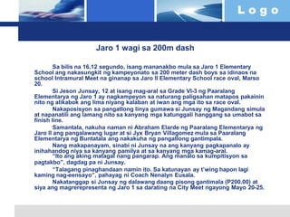 L o g o
Jaro 1 wagi sa 200m dash
Sa bilis na 16.12 segundo, isang mananakbo mula sa Jaro 1 Elementary
School ang nakasungkit ng kampeyonato sa 200 meter dash boys sa idinaos na
school Intramural Meet na ginanap sa Jaro II Elementary School race oval, Marso
20.
Si Jeson Junsay, 12 at isang mag-aral sa Grade VI-3 ng Paaralang
Elementarya ng Jaro 1 ay nagkampeyon sa naturang paligsahan matapos pakainin
nito ng alikabok ang lima niyang kalaban at iwan ang mga ito sa race oval.
Nakaposisyon sa pangatlong linya gumawa si Junsay ng Magandang simula
at napanatili ang lamang nito sa kanyang mga katunggali hanggang sa umabot sa
finish line.
Samantala, nakuha naman ni Abraham Elarde ng Paaralang Elementarya ng
Jaro II ang pangalawang lugar at si Jyx Bryan Villagomez mula sa Paaralang
Elementarya ng Buntatala ang nakakuha ng pangatlong gantimpala.
Nang makapanayam, sinabi ni Junsay na ang kanyang pagkapanalo ay
inihahandog niya sa kanyang pamilya at sa kanyang mga kamag-aral.
“Ito ang aking matagal nang pangarap. Ang manalo sa kumpitisyon sa
pagtakbo”, dagdag pa ni Junsay.
“Talagang pinaghandaan namin ito. Sa katunayan ay t’wing hapon lagi
kaming nag-eensayo”, pahayag ni Coach Nenalyn Eusala.
Nakatanggap si Junsay ng dalawang daang pisong gantimala (P200.00) at
siya ang magrerepresenta ng Jaro 1 sa darating na City Meet ngayong Mayo 20-25.
 