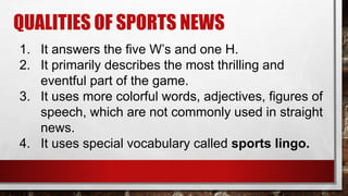 QUALITIES OF SPORTS NEWS
1. It answers the five W’s and one H.
2. It primarily describes the most thrilling and
eventful part of the game.
3. It uses more colorful words, adjectives, figures of
speech, which are not commonly used in straight
news.
4. It uses special vocabulary called sports lingo.
 