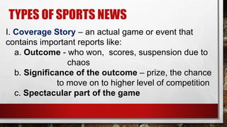 TYPES OF SPORTS NEWS
I. Coverage Story – an actual game or event that
contains important reports like:
a. Outcome - who won, scores, suspension due to
chaos
b. Significance of the outcome – prize, the chance
to move on to higher level of competition
c. Spectacular part of the game
 