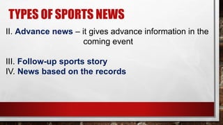 TYPES OF SPORTS NEWS
II. Advance news – it gives advance information in the
coming event
III. Follow-up sports story
IV. News based on the records
 