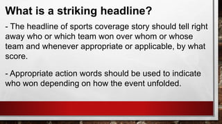 What is a striking headline?
- The headline of sports coverage story should tell right
away who or which team won over whom or whose
team and whenever appropriate or applicable, by what
score.
- Appropriate action words should be used to indicate
who won depending on how the event unfolded.
 