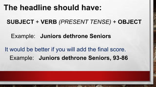 The headline should have:
SUBJECT + VERB (PRESENT TENSE) + OBJECT
Example: Juniors dethrone Seniors
It would be better if you will add the final score.
Example: Juniors dethrone Seniors, 93-86
 