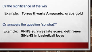 Example: Torres thwarts Amparado, grabs gold
Or the significance of the win
Or answers the question “so what?”
Example: VNHS survives late scare, dethrones
SiNaHS in basketball boys
 