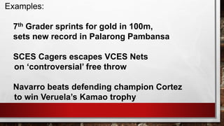 Examples:
7th Grader sprints for gold in 100m,
sets new record in Palarong Pambansa
SCES Cagers escapes VCES Nets
on ‘controversial’ free throw
Navarro beats defending champion Cortez
to win Veruela’s Kamao trophy
 